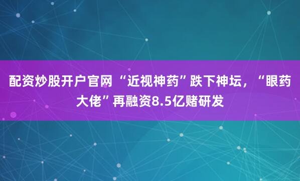 配资炒股开户官网 “近视神药”跌下神坛，“眼药大佬”再融资8.5亿赌研发