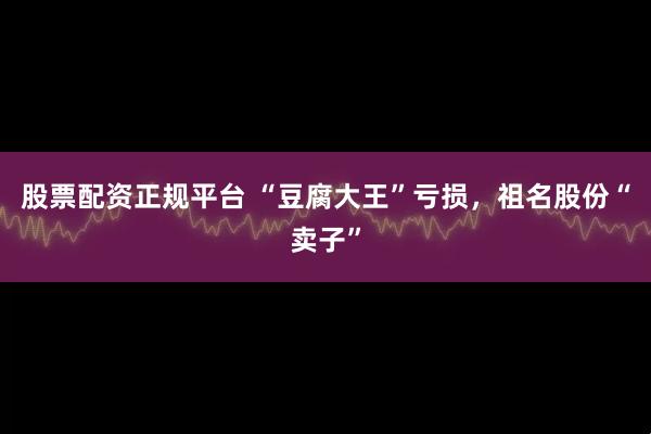 股票配资正规平台 “豆腐大王”亏损，祖名股份“卖子”