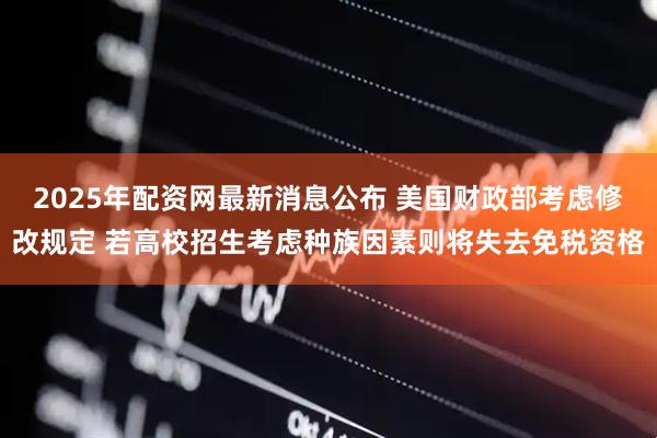 2025年配资网最新消息公布 美国财政部考虑修改规定 若高校招生考虑种族因素则将失去免税资格