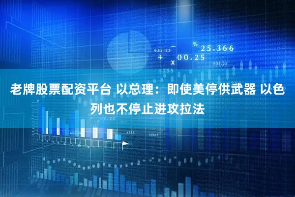 老牌股票配资平台 以总理：即使美停供武器 以色列也不停止进攻拉法