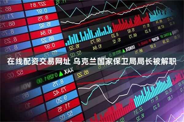 在线配资交易网址 乌克兰国家保卫局局长被解职