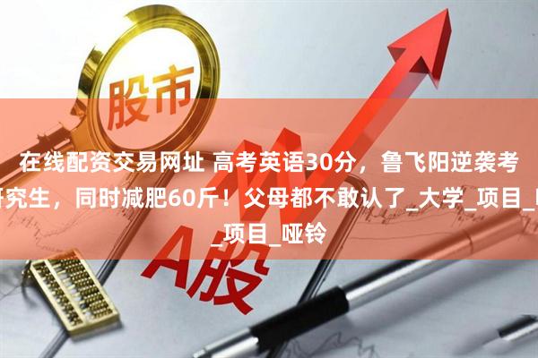 在线配资交易网址 高考英语30分，鲁飞阳逆袭考上研究生，同时减肥60斤！父母都不敢认了_大学_项目_哑铃