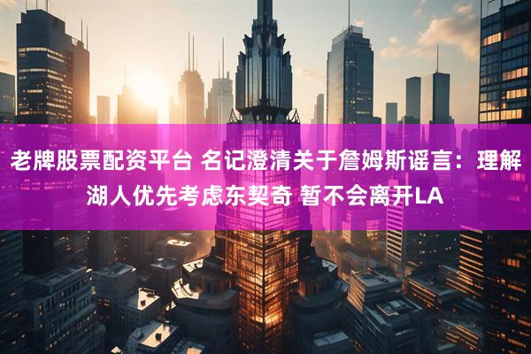 老牌股票配资平台 名记澄清关于詹姆斯谣言：理解湖人优先考虑东契奇 暂不会离开LA