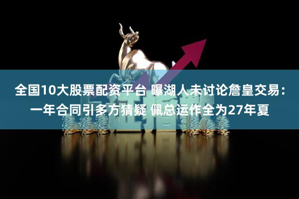全国10大股票配资平台 曝湖人未讨论詹皇交易：一年合同引多方猜疑 佩总运作全为27年夏
