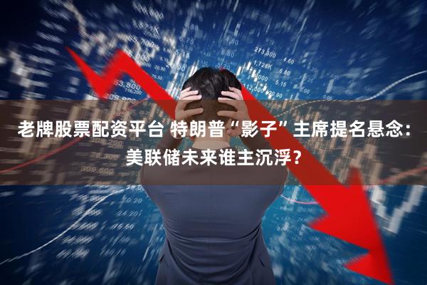 老牌股票配资平台 特朗普“影子”主席提名悬念：美联储未来谁主沉浮？
