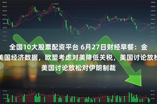 全国10大股票配资平台 6月27日财经早餐：金价持稳静待美国经济数据，欧盟考虑对美降低关税，美国讨论放松对伊朗制裁