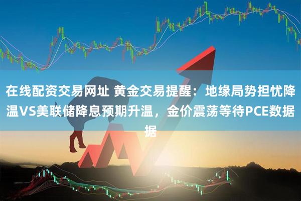 在线配资交易网址 黄金交易提醒：地缘局势担忧降温VS美联储降息预期升温，金价震荡等待PCE数据