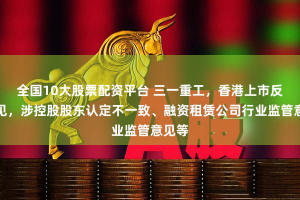 全国10大股票配资平台 三一重工，香港上市反馈意见，涉控股股东认定不一致、融资租赁公司行业监管意见等