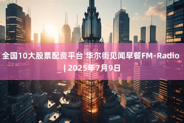 全国10大股票配资平台 华尔街见闻早餐FM-Radio | 2025年7月9日