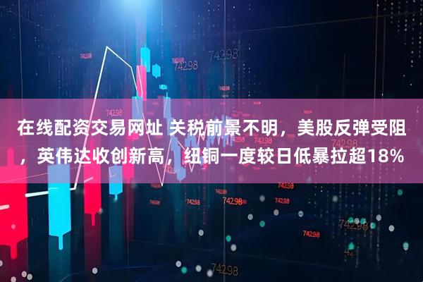 在线配资交易网址 关税前景不明，美股反弹受阻，英伟达收创新高，纽铜一度较日低暴拉超18%