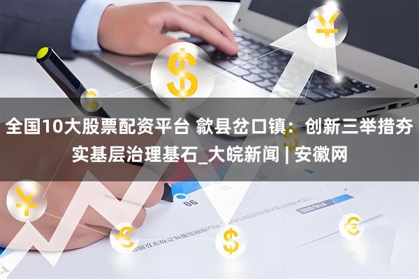 全国10大股票配资平台 歙县岔口镇：创新三举措夯实基层治理基石_大皖新闻 | 安徽网