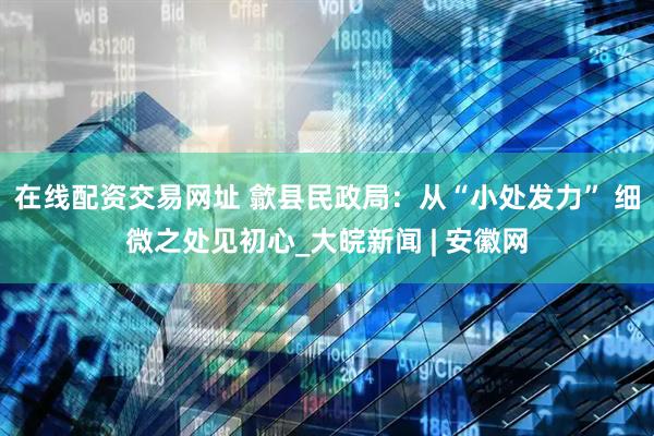 在线配资交易网址 歙县民政局：从“小处发力” 细微之处见初心_大皖新闻 | 安徽网