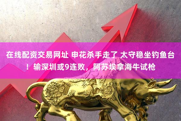 在线配资交易网址 申花杀手走了 太守稳坐钓鱼台！输深圳或9连败，阿苏埃拿海牛试枪