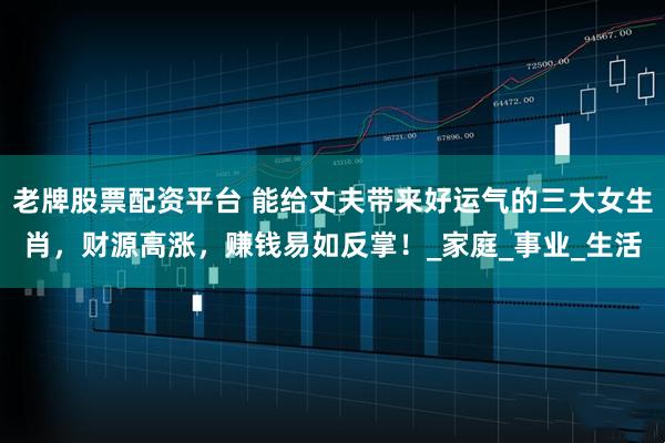 老牌股票配资平台 能给丈夫带来好运气的三大女生肖，财源高涨，赚钱易如反掌！_家庭_事业_生活