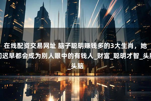 在线配资交易网址 脑子聪明赚钱多的3大生肖，她们迟早都会成为别人眼中的有钱人_财富_聪明才智_头脑