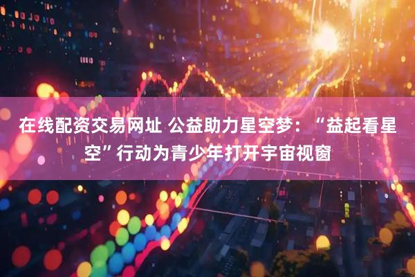 在线配资交易网址 公益助力星空梦：“益起看星空”行动为青少年打开宇宙视窗