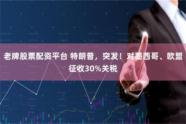老牌股票配资平台 特朗普，突发！对墨西哥、欧盟征收30%关税
