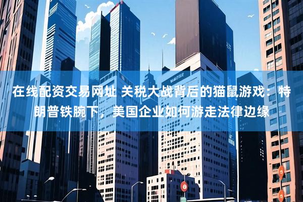 在线配资交易网址 关税大战背后的猫鼠游戏：特朗普铁腕下，美国企业如何游走法律边缘
