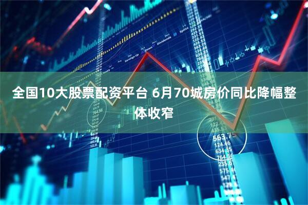全国10大股票配资平台 6月70城房价同比降幅整体收窄